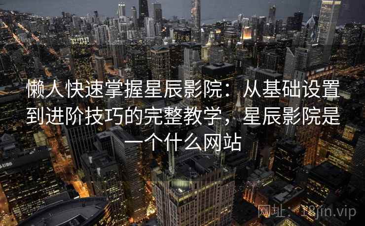 懒人快速掌握星辰影院：从基础设置到进阶技巧的完整教学，星辰影院是一个什么网站