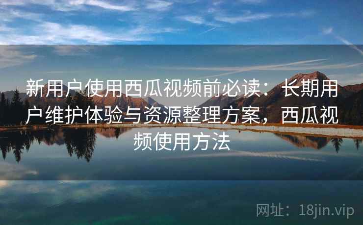 新用户使用西瓜视频前必读:长期用户维护体验与资源整理方案,西瓜视频使用方法