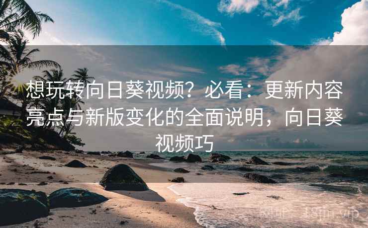 想玩转向日葵视频?必看:更新内容亮点与新版变化的全面说明,向日葵视频巧