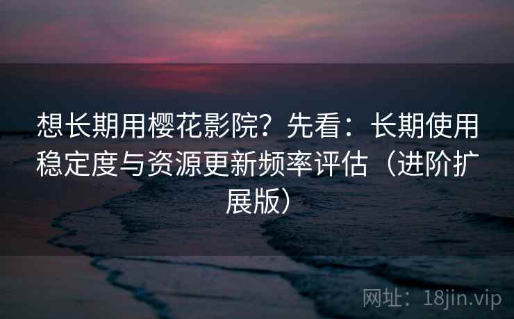 想长期用樱花影院?先看:长期使用稳定度与资源更新频率评估(进阶扩展版)