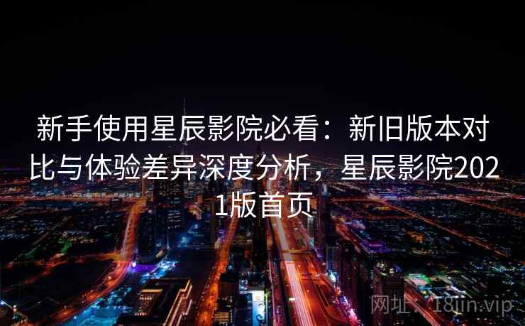 新手使用星辰影院必看:新旧版本对比与体验差异深度分析,星辰影院2021版首页