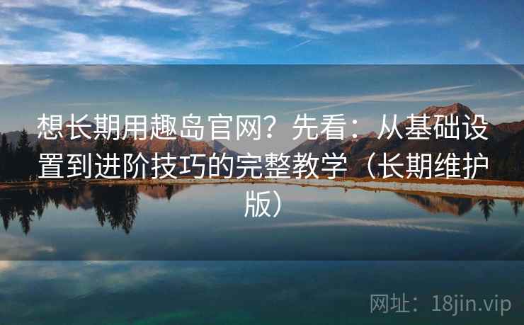 想长期用趣岛官网？先看：从基础设置到进阶技巧的完整教学（长期维护版）  第2张