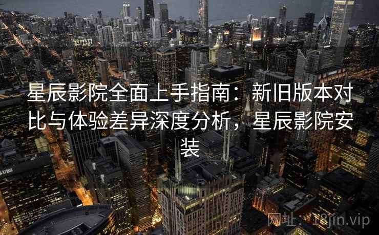 星辰影院全面上手指南：新旧版本对比与体验差异深度分析，星辰影院安装