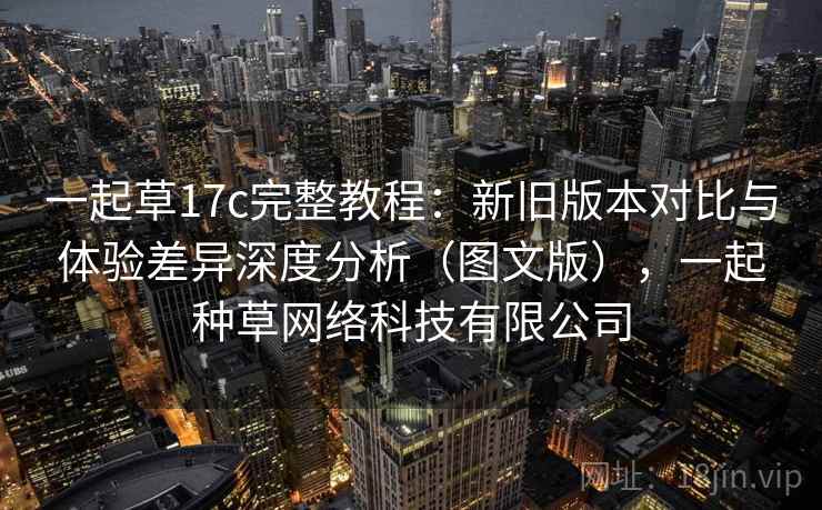 一起草17c完整教程:新旧版本对比与体验差异深度分析(图文版),一起种草网络科技有限公司
