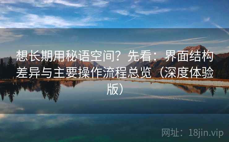 想长期用秘语空间?先看:界面结构差异与主要操作流程总览(深度体验版)