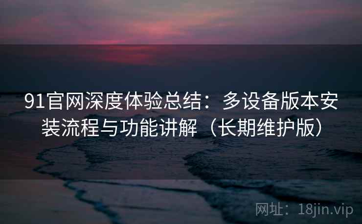 91官网深度体验总结:多设备版本安装流程与功能讲解(长期维护版)