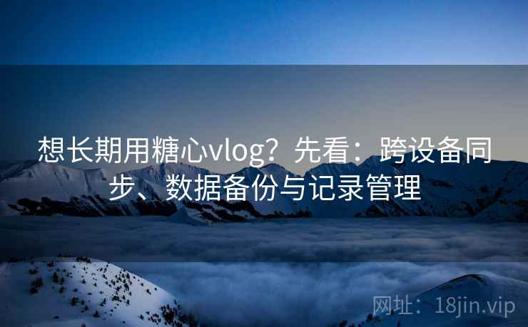 想长期用糖心vlog？先看：跨设备同步、数据备份与记录管理