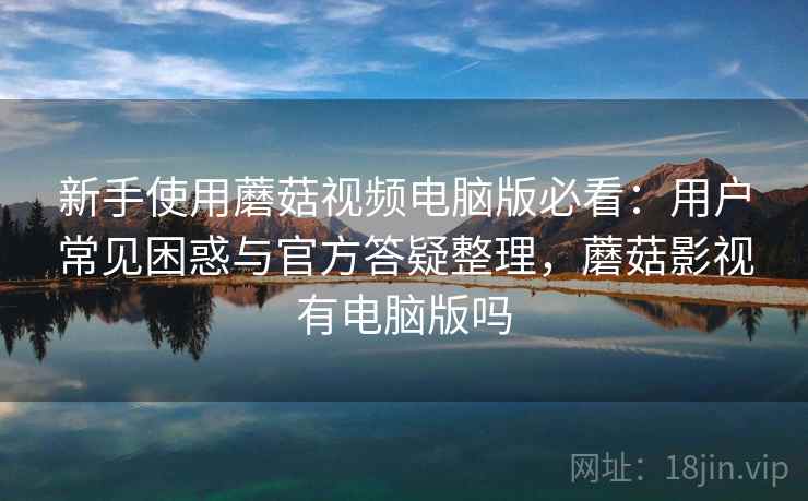 新手使用蘑菇视频电脑版必看:用户常见困惑与官方答疑整理,蘑菇影视有电脑版吗