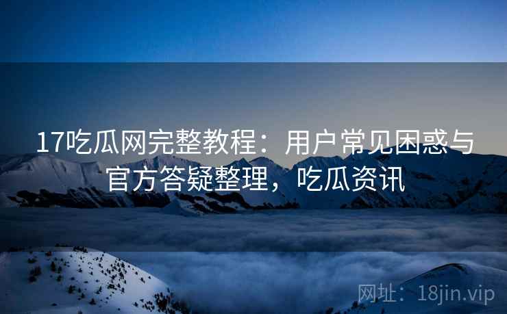 17吃瓜网完整教程：用户常见困惑与官方答疑整理，吃瓜资讯