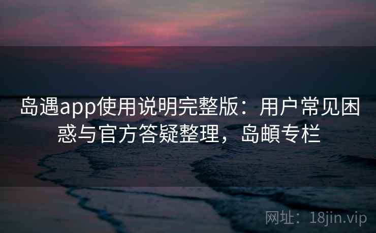 岛遇app使用说明完整版：用户常见困惑与官方答疑整理，岛頔专栏