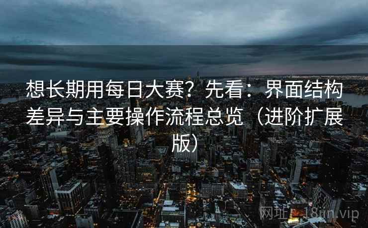想长期用每日大赛？先看：界面结构差异与主要操作流程总览（进阶扩展版）