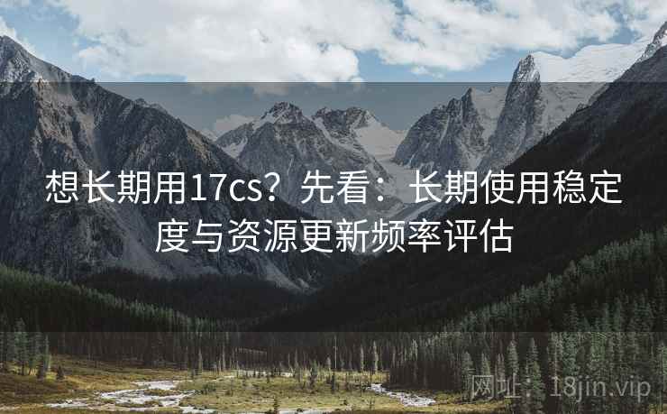 想长期用17cs？先看：长期使用稳定度与资源更新频率评估