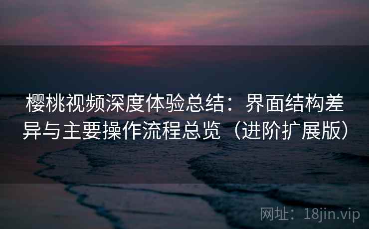 樱桃视频深度体验总结：界面结构差异与主要操作流程总览（进阶扩展版）