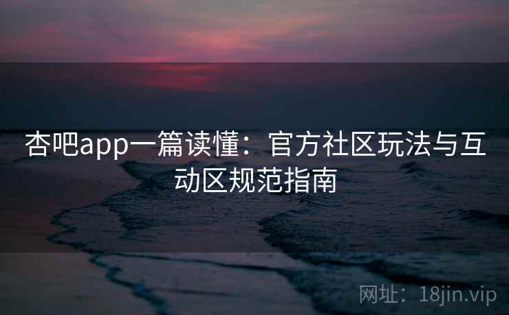 杏吧app一篇读懂：官方社区玩法与互动区规范指南
