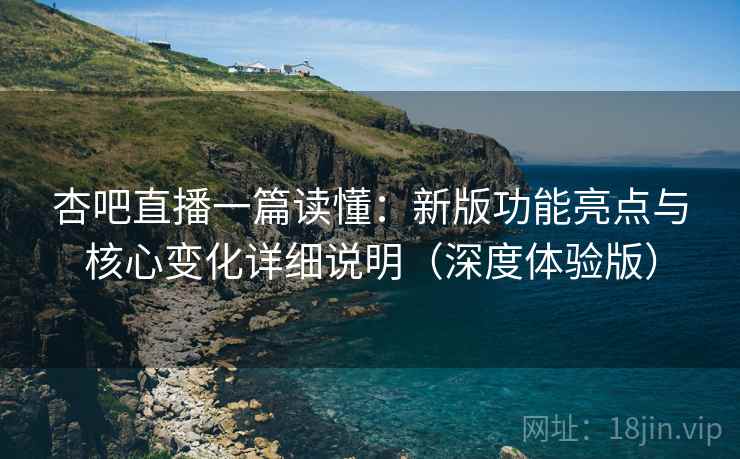 杏吧直播一篇读懂：新版功能亮点与核心变化详细说明（深度体验版）