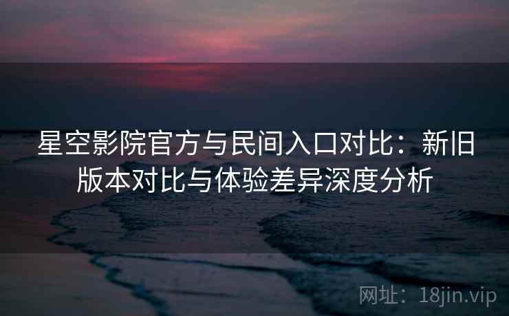 星空影院官方与民间入口对比：新旧版本对比与体验差异深度分析