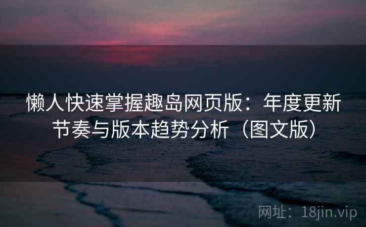 懒人快速掌握趣岛网页版：年度更新节奏与版本趋势分析（图文版）  第2张
