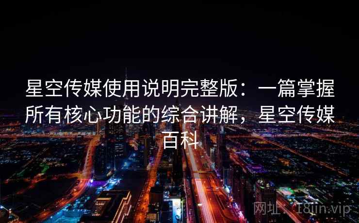 星空传媒使用说明完整版:一篇掌握所有核心功能的综合讲解,星空传媒百科