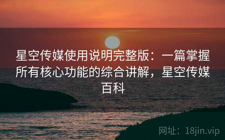 星空传媒使用说明完整版:一篇掌握所有核心功能的综合讲解,星空传媒百科