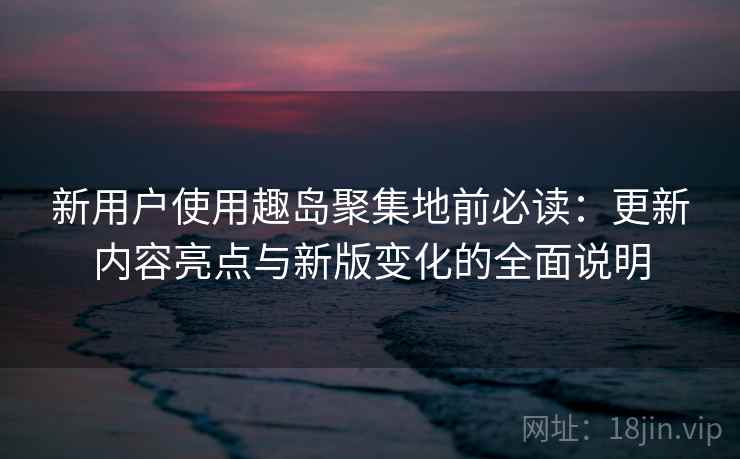 新用户使用趣岛聚集地前必读：更新内容亮点与新版变化的全面说明  第1张