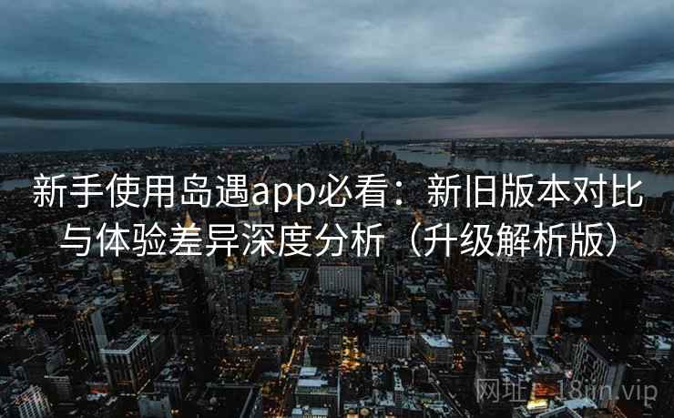 新手使用岛遇app必看：新旧版本对比与体验差异深度分析（升级解析版）  第1张