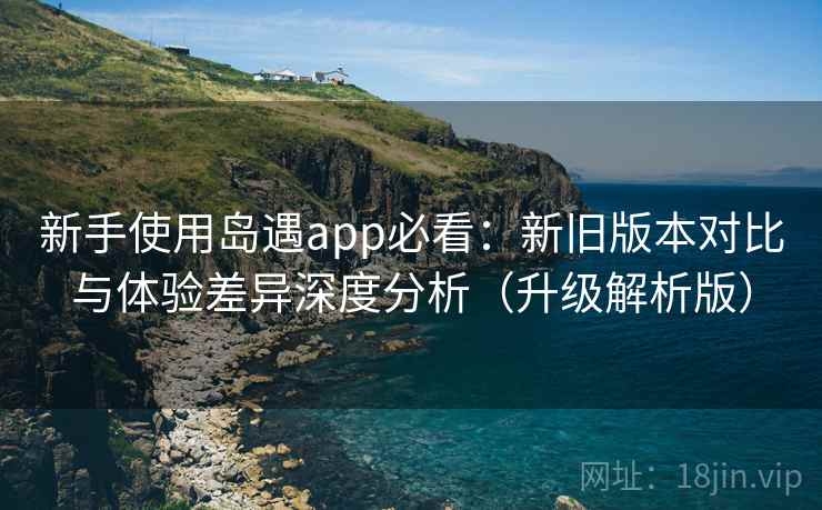 新手使用岛遇app必看：新旧版本对比与体验差异深度分析（升级解析版）  第2张