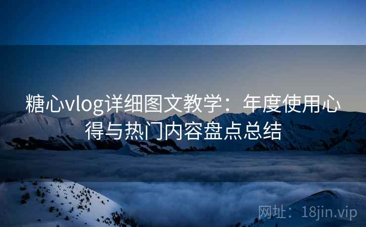 糖心vlog详细图文教学：年度使用心得与热门内容盘点总结