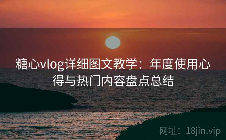 糖心vlog详细图文教学：年度使用心得与热门内容盘点总结