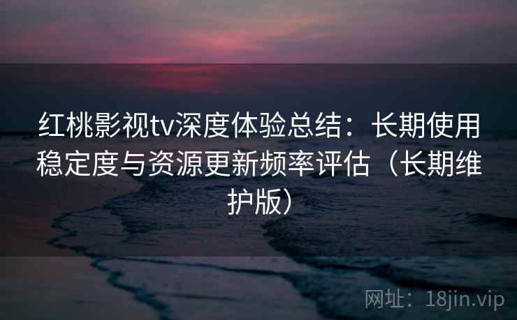 红桃影视tv深度体验总结：长期使用稳定度与资源更新频率评估（长期维护版）