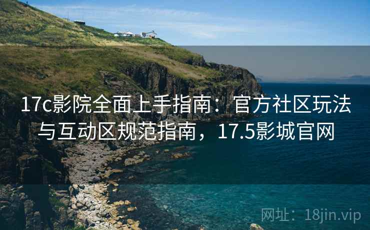 17c影院全面上手指南：官方社区玩法与互动区规范指南，17.5影城官网