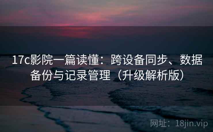 17c影院一篇读懂：跨设备同步、数据备份与记录管理（升级解析版）