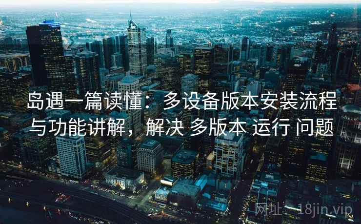 岛遇一篇读懂：多设备版本安装流程与功能讲解，解决 多版本 运行 问题