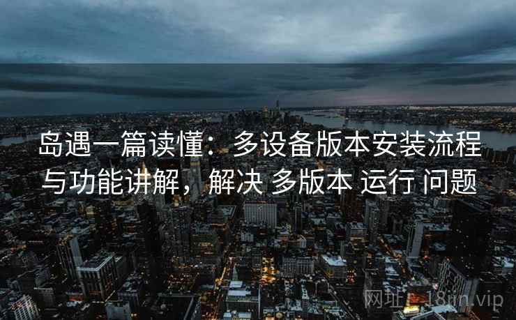 岛遇一篇读懂：多设备版本安装流程与功能讲解，解决 多版本 运行 问题