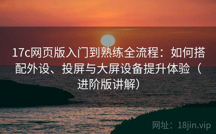 17c网页版入门到熟练全流程:如何搭配外设、投屏与大屏设备提升体验(进阶版讲解)
