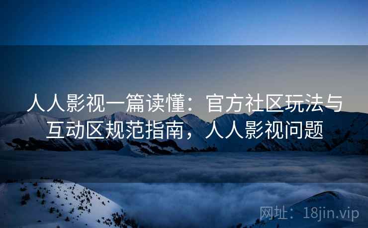 人人影视一篇读懂:官方社区玩法与互动区规范指南,人人影视问题