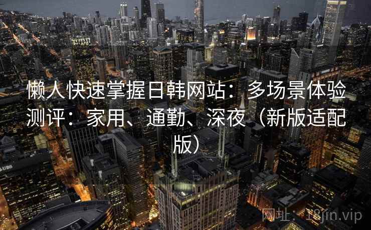 懒人快速掌握日韩网站：多场景体验测评：家用、通勤、深夜（新版适配版）