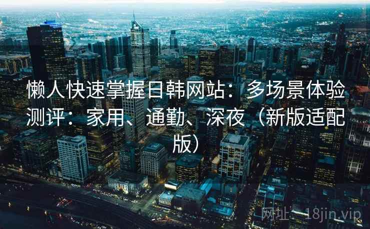 懒人快速掌握日韩网站:多场景体验测评:家用、通勤、深夜(新版适配版)