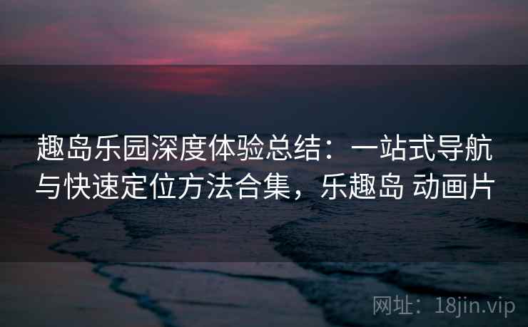 趣岛乐园深度体验总结：一站式导航与快速定位方法合集，乐趣岛 动画片