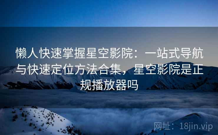 懒人快速掌握星空影院:一站式导航与快速定位方法合集,星空影院是正规播放器吗