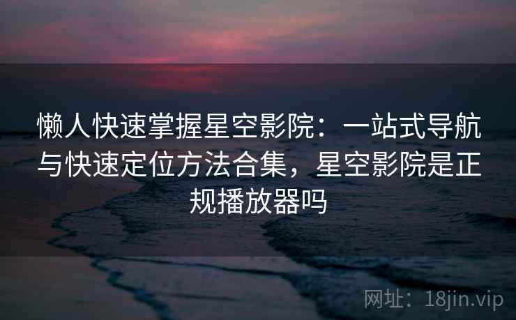懒人快速掌握星空影院:一站式导航与快速定位方法合集,星空影院是正规播放器吗
