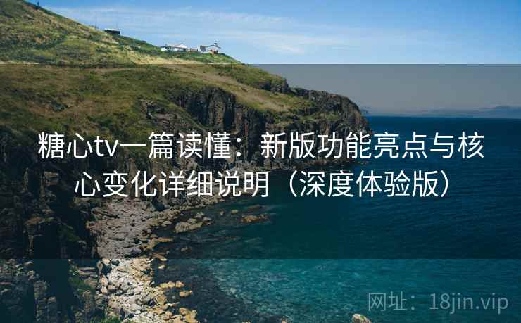 糖心tv一篇读懂：新版功能亮点与核心变化详细说明（深度体验版）