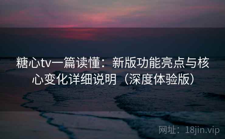 糖心tv一篇读懂：新版功能亮点与核心变化详细说明（深度体验版）