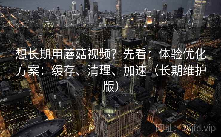 想长期用蘑菇视频?先看:体验优化方案:缓存、清理、加速(长期维护版)