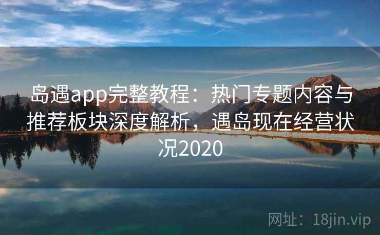 岛遇app完整教程:热门专题内容与推荐板块深度解析,遇岛现在经营状况2020