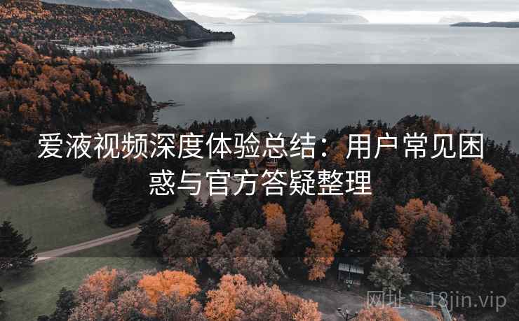 爱液视频深度体验总结：用户常见困惑与官方答疑整理