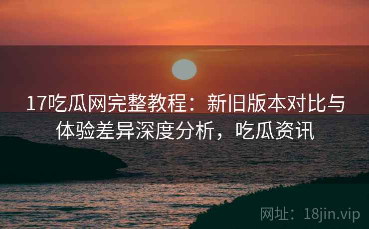 17吃瓜网完整教程:新旧版本对比与体验差异深度分析,吃瓜资讯