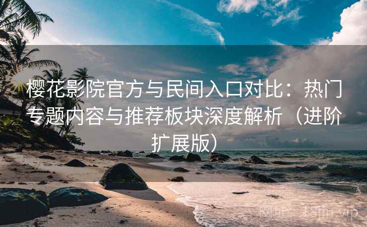 樱花影院官方与民间入口对比:热门专题内容与推荐板块深度解析(进阶扩展版)
