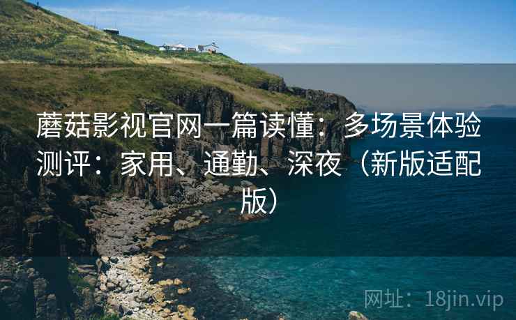 蘑菇影视官网一篇读懂：多场景体验测评：家用、通勤、深夜（新版适配版）