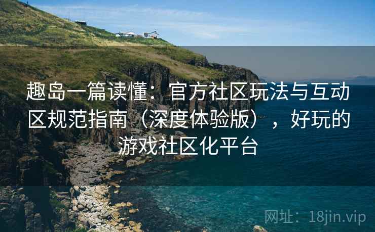 趣岛一篇读懂:官方社区玩法与互动区规范指南(深度体验版),好玩的游戏社区化平台