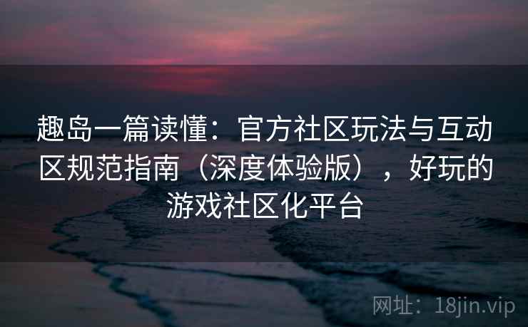 趣岛一篇读懂:官方社区玩法与互动区规范指南(深度体验版),好玩的游戏社区化平台